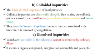15
b) Colloidal impurities
 The finely divided dispersion of solid particles
 Colloidal impurities are electrically charged. Due to this, the colloidal
particles usually very small in size, remain in constant motion and do not
settle.
 They are chief source of epidemic because they are associated with
bacteria. It is removed by coagulation.
c) Dissolved impurities
 Which are not visible to the naked eye cannot be removed by ordinary
filters
 It includes organic compound, inorganic salt and metals and gases etc.
 