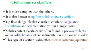150
4. Solids-contact clarifiers
It is more complex than the others.
It is also known as up flow solids-contact clarifiers
Up flow sludge-blanket clarifiers combine coagulation,
flocculation and sedimentation within a single basin.
Solids-contact clarifiers are often found in packaged plants
and in cold climates where sedimentation must occur in odor.
This type of clarifier is also often used in softening operation.
 