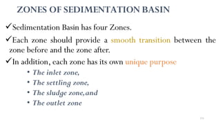 151
ZONES OF SEDIMENTATION BASIN
Sedimentation Basin has four Zones.
Each zone should provide a smooth transition between the
zone before and the zone after.
In addition, each zone has its own unique purpose
• The inlet zone,
• The settling zone,
• The sludge zone,and
• The outlet zone
 