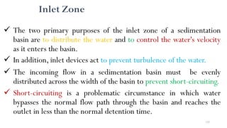155
Inlet Zone
 The two primary purposes of the inlet zone of a sedimentation
basin are to distribute the water and to control the water's velocity
as it enters the basin.
 In addition, inlet devices act to prevent turbulence of the water.
 The incoming flow in a sedimentation basin must be evenly
distributed across the width of the basin to prevent short-circuiting.
 Short-circuiting is a problematic circumstance in which water
bypasses the normal flow path through the basin and reaches the
outlet in less than the normal detention time.
 