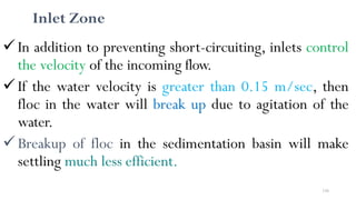 156
Inlet Zone
In addition to preventing short-circuiting, inlets control
the velocity of the incoming flow.
If the water velocity is greater than 0.15 m/sec, then
floc in the water will break up due to agitation of the
water.
Breakup of floc in the sedimentation basin will make
settling much less efficient.
 