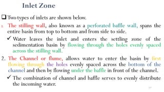 157
Inlet Zone
Twotypes of inlets are shown below.
1. The stilling wall, also known as a perforated baffle wall, spans the
entire basin from top to bottom and from side to side.
 Water leaves the inlet and enters the settling zone of the
sedimentation basin by flowing through the holes evenly spaced
across the stilling wall.
2. The Channel or flume, allows water to enter the basin by first
flowing through the holes evenly spaced across the bottom of the
channel and then by flowing under the baffle in front of the channel.
 The combination of channel and baffle serves to evenly distribute
the incoming water.
 