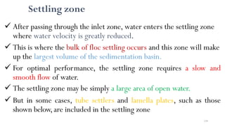 159
Settling zone
 After passing through the inlet zone, water enters the settling zone
where water velocity is greatly reduced.
 This is where the bulk of floc settling occurs and this zone will make
up the largest volume of the sedimentation basin.
 For optimal performance, the settling zone requires a slow and
smooth flow of water.
 The settling zone may be simply a large area of open water.
 But in some cases, tube settlers and lamella plates, such as those
shown below,are included in the settling zone
 