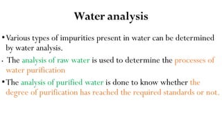 Water analysis
•Various types of impurities present in water can be determined
by water analysis.
• The analysis of raw water is used to determine the processes of
water purification
•The analysis of purified water is done to know whether the
degree of purification has reached the required standards or not.
 
