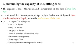 Determining the capacity of the settling zone
• The capacity of the settling zone can be determined on the basis of over flow
rate
• It is assumed that the settlement of a particle at the bottom of the tank does
not depend on the depth, but on the surface area of the tank
• Let L= Length of the settling zone
W=Width of the tank
H=depth of the tank
C=Capacity of the tank
T=time of horizontal flow(detention time)
V=Horizontal velocity of flow
Q=Discharge of flow
v= velocity of settlement of a particular particle 162
 