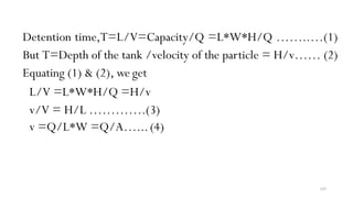 165
Detention time,T=L/V=Capacity/Q =L*W*H/Q ……..…(1)
But T=Depth of the tank /velocity of the particle = H/v…… (2)
Equating (1) & (2), we get
L/V =L*W*H/Q =H/v
v/V = H/L ………….(3)
v =Q/L*W =Q/A…...(4)
 