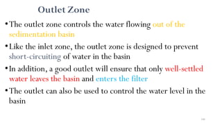 166
Outlet Zone
•The outlet zone controls the water flowing out of the
sedimentation basin
•Like the inlet zone, the outlet zone is designed to prevent
short-circuiting of water in the basin
•In addition, a good outlet will ensure that only well-settled
water leaves the basin and enters the filter
•The outlet can also be used to control the water level in the
basin
 