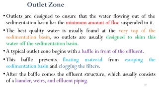 167
Outlet Zone
•Outlets are designed to ensure that the water flowing out of the
sedimentation basin has the minimum amount of floc suspended in it.
•The best quality water is usually found at the very top of the
sedimentation basin, so outlets are usually designed to skim this
water off the sedimentation basin.
•A typical outlet zone begins with a baffle in front of the effluent.
•This baffle prevents floating material from escaping the
sedimentation basin and clogging the filters.
•After the baffle comes the effluent structure, which usually consists
of a launder, weirs, and effluent piping.
 