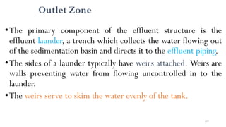 169
Outlet Zone
•The primary component of the effluent structure is the
effluent launder, a trench which collects the water flowing out
of the sedimentation basin and directs it to the effluent piping.
•The sides of a launder typically have weirs attached. Weirs are
walls preventing water from flowing uncontrolled in to the
launder.
•The weirs serve to skim the water evenly of the tank.
 