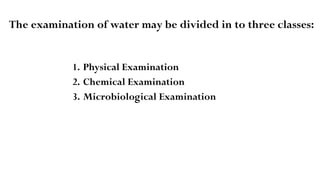 The examination of water may be divided in to three classes:
1. Physical Examination
2. Chemical Examination
3. Microbiological Examination
 