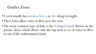 •A weir usually has notches, holes, or slits along its length.
•These holes allow water to flow in to the wire.
•The most common type of hole is the V-shaped notch Shown on the
picture above which allows only the top inch or so of water to flow
to out of the sedimentation basin
Outlet Zone
 