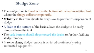 173
Sludge Zone
• The sludge zone is found across the bottom of the sedimentation basin
where the sludge collects temporarily.
•Velocity in this zone should be very slow to prevent re-suspension of
sludge.
•A drain at the bottom of the basin allows the sludge to be easily
removed from the tank.
• The tank bottom should slope toward the drains to further facilitate
sludge removal.
•In some plants, sludge removal is achieved continuously using
automated equipment.
 