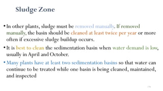 174
Sludge Zone
• In other plants, sludge must be removed manually. If removed
manually, the basin should be cleaned at least twice per year or more
often if excessive sludge buildup occurs.
•It is best to clean the sedimentation basin when water demand is low,
usually in April andOctober.
•Many plants have at least two sedimentation basins so that water can
continue to be treated while one basin is being cleaned, maintained,
and inspected
 