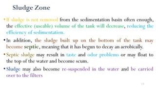 175
Sludge Zone
•If sludge is not removed from the sedimentation basin often enough,
the effective (useable) volume of the tank will decrease, reducing the
efficiency of sedimentation.
•In addition, the sludge built up on the bottom of the tank may
become septic, meaning that it has begun to decay an aerobically.
•Septic sludge may result in taste and odor problems or may float to
the top of the water and become scum.
•Sludge may also become re-suspended in the water and be carried
over to the filters
 