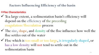 176
Factors Influencing Efficiency of the basin
Floc Characteristics
 Toa large extent, a sedimentation basin's efficiency will
depend on the efficiency of the preceding
coagulation/flocculation process
 The size, shape, and density of the floc influence how well the
floc settles out of the water
 Floc which is too small or too large, is irregularly shaped,or
has a low density will not tend to settle out in the
sedimentation basin
 