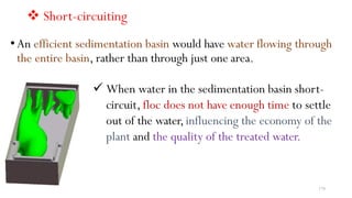  Short-circuiting
• An efficient sedimentation basin would have water flowing through
the entire basin, rather than through just one area.
 When water in the sedimentation basin short-
circuit, floc does not have enough time to settle
out of the water,influencing the economy of the
plant and the quality of the treated water.
179
 