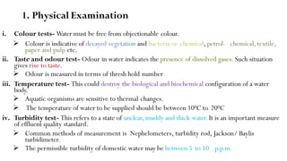 1. Physical Examination
i. Colour tests- Water must be free from objectionable colour.
 Colour is indicative of decayed vegetation and bacteria or chemical, petrol- chemical,textile,
paper and pulp etc.
ii. Taste and odour test- Odour in water indicates the presence of dissolved gases. Such situation
gives rise to taste.
 Odour is measured in terms of thresh hold number
iii. Temperature test- This could destroy the biological and biochemical configuration of a water
body.
 Aquatic organisms are sensitive to thermal changes.
 The temperature of water to be supplied should be between 100C to 200C
iv. Turbidity test- This refers to a state of unclear, muddy and thick water.It is an important measure
of effluent quality standard.
 Common methods of measurement is Nephelometers, turbidity rod, Jackson/ Baylis
turbidimeter.
 The permissible turbidity of domestic water may be between 5 to 10 p.p.m.
 