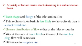 180
 A variety of factors causes short-circuiting in a sedimentation
basin
Basin shape and design of the inlet and out-let
Thin sedimentation basin is less likely to short-circuit than is
a short broad one
Uneven distribution of flow either at the inlet or out-let
Weir at the out-let is not level or if some of the notches
clog, flow will be uneven
Difference in temperature
 