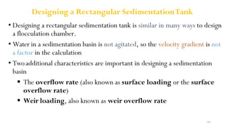 182
Designing a Rectangular SedimentationTank
• Designing a rectangular sedimentation tank is similar in many ways to design
a flocculation chamber.
• Water in a sedimentation basin is not agitated, so the velocity gradient is not
a factor in the calculation
• Twoadditional characteristics are important in designing a sedimentation
basin
 The overflow rate (also known as surface loading or the surface
overflow rate)
 Weir loading, also known as weir overflow rate
 