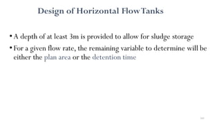 183
Design of Horizontal FlowTanks
•A depth of at least 3m is provided to allow for sludge storage
•For a given flow rate, the remaining variable to determine will be
either the plan area or the detention time
 