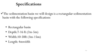 184
Specifications
The sedimentation basin we will design is a rectangular sedimentation
basin with the following specifications
• Rectangular basin
• Depth:7-16 ft (2m-5m)
• Width:10-50ft (3m-15m)
• Length:4mwidth
 