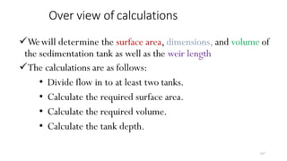 187
Over view of calculations
Wewill determine the surface area, dimensions, and volume of
the sedimentation tank as well as the weir length
The calculations are as follows:
• Divide flow in to at least two tanks.
• Calculate the required surface area.
• Calculate the required volume.
• Calculate the tank depth.
 