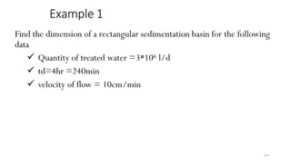 189
Example 1
Find the dimension of a rectangular sedimentation basin for the following
data
 Quantity of treated water =3*106 l/d
 td=4hr =240min
 velocity of flow = 10cm/min
 