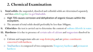 2. Chemical Examination
i. Total solids- the suspended, dissolved and colloidal solids are determined separately
and then added together to getTotalsolids.
o High TDS causes corrosion and dehydration of organic tissues within the
ecosystem.
o The amount of total solids should preferably be less than 500ppm.
ii. Chlorides- the test is carried out to determine the content of sodium chloride in water.
iii. Hardness- it is due to presence of certain salts of calcium and magnesium dissolved in
it.
o Calcium and magnesium salts are soap destroying and are prime constituents
concerned with hardness.
o Total hardness is composed of two components:Temporary hardness andpermanent
hardness
 