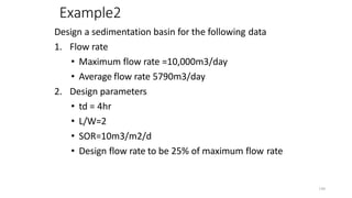 190
Example2
Design a sedimentation basin for the following data
1. Flow rate
• Maximum flow rate =10,000m3/day
• Average flow rate 5790m3/day
2. Design parameters
• td = 4hr
• L/W=2
• SOR=10m3/m2/d
• Design flow rate to be 25% of maximum flow rate
 