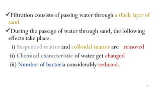 193
Filtration consists of passing water through a thick layer of
sand
During the passage of water through sand, the following
effects take place.
i) Suspended matter and colloidal matter are removed
ii) Chemical characteristic of water get changed
iii) Number of bacteria considerably reduced.
 