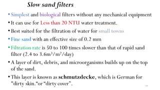 Slow sand filters
•Simplest and biological filters without any mechanical equipment
•It can use for Less than 20 NTU water treatment.
•Best suited for the filtration of water for small towns
•Fine sand with an effective size of 0.2 mm
•Filtration rate is 50 to 100 times slower than that of rapid sand
filter (2.4 to 3.6m3/m2/day)
•A layer of dirt, debris, and microorganisms builds up on the top
of the sand.
•This layer is known as schmutzdecke, which is German for
"dirty skin.“or “dirty cover’’. 194
 