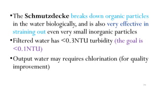 196
•The Schmutzdecke breaks down organic particles
in the water biologically, and is also very effective in
straining out even very small inorganic particles
•Filtered water has <0.3NTU turbidity (the goal is
<0.1NTU)
•Output water may requires chlorination (for quality
improvement)
 