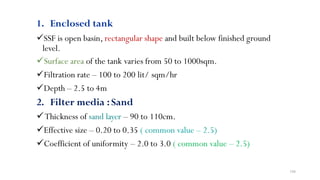 198
1. Enclosed tank
SSF is open basin, rectangular shape and built below finished ground
level.
Surface area of the tank varies from 50 to 1000sqm.
Filtration rate – 100 to 200 lit/ sqm/hr
Depth – 2.5 to 4m
2. Filter media :Sand
Thickness of sand layer – 90 to 110cm.
Effective size – 0.20 to 0.35 ( common value – 2.5)
Coefficient of uniformity – 2.0 to 3.0 ( common value – 2.5)
 