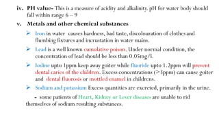 iv. PH value- This is a measure of acidity and alkalinity. pH for water body should
fall within range 6 – 9
v. Metals and other chemical substances
 Iron in water causes hardness, bad taste, discolouration of clothes and
flumbing fixtures and incrustation in water mains.
 Lead is a well known cumulative poison. Under normal condition, the
concentration of lead should be less than 0.05mg/l.
 Iodine upto 1ppm keep away goiter while fluoride upto 1.2ppm will prevent
dental caries of the children. Excess concentrations (>3ppm) can cause goiter
and dental fluorosis or mottled enamel in childrens.
 Sodium and potassium Excess quantities are excreted, primarily in the urine.
- some patients of Heart, Kidney or Lever diseases are unable to rid
themselves of sodium resulting substances.
 