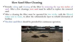 Slow Sand Filter Cleaning
Periodic raking and cleaning of the filter by removing the top two inches of
sand. After a few cleanings, new sand must be added to replace the removed
sand.
After a cleaning the filter must be operated for two weeks, with the filtered
water sent to waste, to allow the schmutzdecke layer to rebuild (formation of
biofilm)
Twoslow sand filters should be provided for continuous operation.
202
 