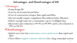 203
Advantages and Disadvantages of SSF
•Advantages:
oLong design life
oCan use local material and labor
oCost of construction cheaper than rapid sand filter
oDo not usually require coagulation/flocculation before filtration
oFilters enough water for a community ( up to 15,000gal/day)
oBacterial count reduction is 99.9% to 99.99% and E.coli reduction is
99% to 99.9%
•Disadvantages:
oInitial cost is low but maintenance cost is much more than rapid sand
filter
oThese filters requires extensive land area for a large municipal system.
 