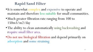 205
Rapid Sand Filter
•It is somewhat complex and expensive to operate and
maintain and therefore less suitable for small communities.
•Much greater filtration rate ranging from 100 to
150m3/m2/day
•The ability to clean automatically using backwashing and
require small filter area.
•Do not use biological filtration and depend primarily on
adsorption and some straining
 