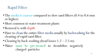 206
Rapid Filter
•The media is coarser compared to slow sand filters (0.4 to 0.6 mm
or higher)
•Most common in water treatment plants
•Removal is with depth
• Have to clean the entire filter media usually by backwashing for the
cleaning of rapid sand filter.
•Cleaning by back washing (head losses 1.2 – 2.5 m)
•W
ater must be pre-treated to destabilize negatively
charged particles
 