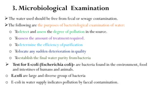 3. Microbiological Examination
The water used should be free from fecal or sewage contamination.
The following are the purposes of bacteriological examination of water:
o Todetect and assess the degree of pollution in thesource.
o Toassess the amount of treatmentrequired.
o Todetermine the efficiency ofpurification
o Tolocate any sudden deterioration inquality
o Toestablish the final water purity frombacteria
 Test for E-coli (Escherichia coli)- are bacteria found in the environment, food
and intestines of humans and animals.
o E.coli are large and diverse group of bacteria
o E-coli in water supply indicates pollution by faecal contamination.
 