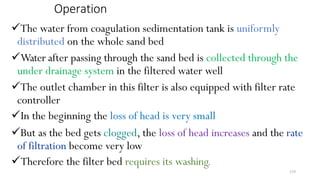 210
Operation
The water from coagulation sedimentation tank is uniformly
distributed on the whole sand bed
Water after passing through the sand bed is collected through the
under drainage system in the filtered water well
The outlet chamber in this filter is also equipped with filter rate
controller
In the beginning the loss of head is very small
But as the bed gets clogged, the loss of head increases and the rate
of filtration become very low
Therefore the filter bed requires its washing.
 