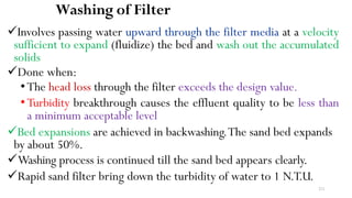 211
Washing of Filter
Involves passing water upward through the filter media at a velocity
sufficient to expand (fluidize) the bed and wash out the accumulated
solids
Done when:
•The head loss through the filter exceeds the design value.
•Turbidity breakthrough causes the effluent quality to be less than
a minimum acceptable level
Bed expansions are achieved in backwashing.The sand bed expands
by about 50%.
Washing process is continued till the sand bed appears clearly.
Rapid sand filter bring down the turbidity of water to 1 N.T.U.
 