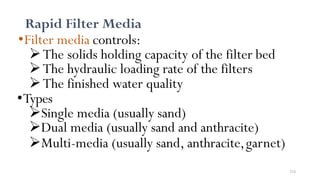 214
Rapid Filter Media
•Filter media controls:
The solids holding capacity of the filter bed
The hydraulic loading rate of the filters
The finished water quality
•Types
Single media (usually sand)
Dual media (usually sand and anthracite)
Multi-media (usually sand, anthracite,garnet)
 