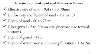 217
The main features of rapid sand filter are as follows
 Effective size of sand - 0.45 to 0.70mm
 Uniformity coefficient of sand - 1.2 to 1.7
 Depth of sand - 60 to 75cm
 Filter gravel - 2 to 50mm size (Increase size towards
bottom)
 Depth of gravel - 45cm
 Depth of water over sand during filtration - 1 to 2m
 