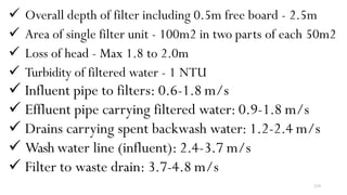 218
 Overall depth of filter including 0.5m free board - 2.5m
 Area of single filter unit - 100m2 in two parts of each 50m2
 Loss of head - Max 1.8 to 2.0m
 Turbidity of filtered water - 1 NTU
 Influent pipe to filters: 0.6-1.8 m/s
 Effluent pipe carrying filtered water: 0.9-1.8 m/s
 Drains carrying spent backwash water: 1.2-2.4 m/s
 Wash water line (influent): 2.4-3.7 m/s
 Filter to waste drain: 3.7-4.8 m/s
 