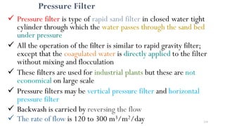Pressure Filter
 Pressure filter is type of rapid sand filter in closed water tight
cylinder through which the water passes through the sand bed
under pressure
 All the operation of the filter is similar to rapid gravity filter;
except that the coagulated water is directly applied to the filter
without mixing and flocculation
 These filters are used for industrial plants but these are not
economical on large scale
 Pressure filters may be vertical pressure filter and horizontal
pressure filter
 Backwash is carried by reversing the flow
 The rate of flow is 120 to 300 m3/m2/day 218
 