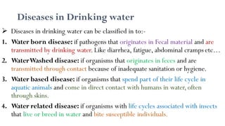 Diseases in Drinking water
 Diseases in drinking water can be classified in to:-
1. Water born disease: if pathogens that originates in Fecal material and are
transmitted by drinking water.Like diarrhea, fatigue, abdominal cramps etc…
2. WaterWashed disease: if organisms that originates in feces and are
transmitted through contact because of inadequate sanitation or hygiene.
3. Water based disease: if organisms that spend part of their life cycle in
aquatic animals and come in direct contact with humans in water,often
through skins.
4. Water related disease: if organisms with life cycles associated with insects
that live or breed in water and bite susceptible individuals.
 