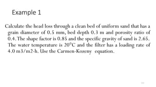 222
Example 1
Calculate the head loss through a clean bed of uniform sand that has a
grain diameter of 0.5 mm, bed depth 0.3 m and porosity ratio of
0.4.The shape factor is 0.85 and the specific gravity of sand is 2.65.
The water temperature is 20°C and the filter has a loading rate of
4.0 m3/m2-h. Use the Carmen-Kozeny equation.
 
