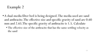 223
Example 2
•A dual-media filter bed is being designed.The media used are sand
and anthracite.The effective size and specific gravity of sand are 0.60
mm and 2.65.The specific gravity of anthracite is 1.5. Calculate
• The effective size of the anthracite that has the same settling velocity as
the sand
 