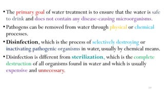 225
•The primary goal of water treatment is to ensure that the water is safe
to drink and does not contain any disease-causing microorganisms.
•Pathogens can be removed from water through physical or chemical
processes.
•Disinfection, which is the process of selectively destroying or
inactivating pathogenic organisms in water,usually by chemical means.
•Disinfection is different from sterilization, which is the complete
destruction of all organisms found in water and which is usually
expensive and unnecessary.
 