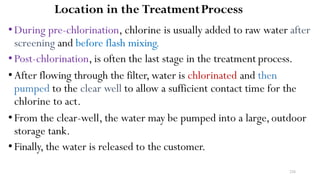 226
Location in the TreatmentProcess
•During pre-chlorination, chlorine is usually added to raw water after
screening and before flash mixing.
•Post-chlorination, is often the last stage in the treatment process.
•After flowing through the filter, water is chlorinated and then
pumped to the clear well to allow a sufficient contact time for the
chlorine to act.
•From the clear-well, the water may be pumped into a large,outdoor
storage tank.
•Finally, the water is released to the customer.
 